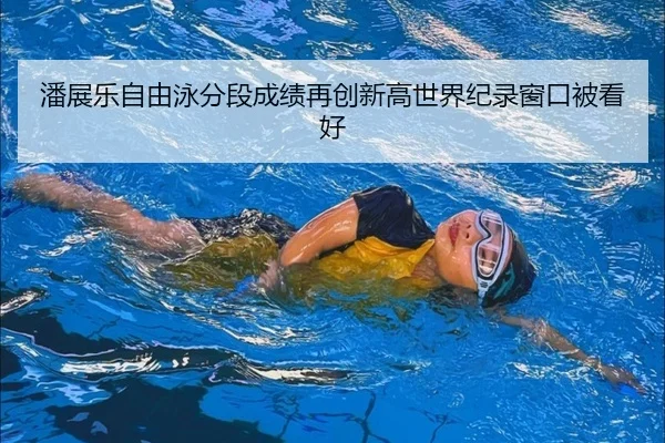 潘展乐自由泳分段成绩再创新高世界纪录窗口被看好